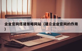山西企业官网搭建策略网站（建立企业官网的作用）