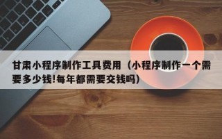 山西甘肃小程序制作工具费用（小程序制作一个需要多少钱!每年都需要交钱吗）