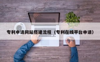 山西专利申请网站搭建流程（专利在线平台申请）