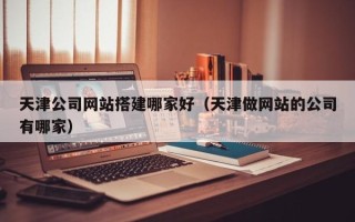 山西天津公司网站搭建哪家好（天津做网站的公司有哪家）