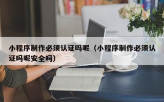 山西小程序制作必须认证吗呢（小程序制作必须认证吗呢安全吗）