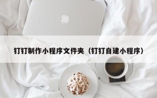 山西钉钉制作小程序文件夹（钉钉自建小程序）