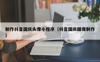 山西制作抖音国庆头像小程序（抖音国庆图像制作）