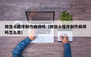 山西微信小程序制作麻烦吗（微信小程序制作麻烦吗怎么弄）