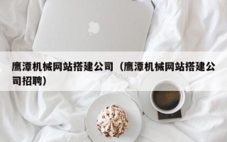 山西鹰潭机械网站搭建公司（鹰潭机械网站搭建公司招聘）