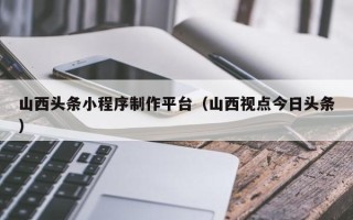 山西头条小程序制作平台（山西视点今日头条）